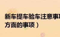 新车提车验车注意事项（新车提车要注意哪些方面的事项）