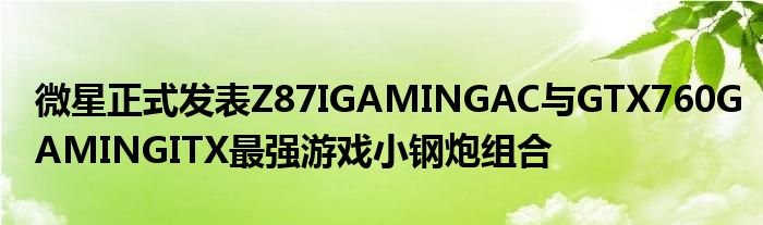 微星正式发表Z87IGAMINGAC与GTX760GAMINGITX最强游戏小钢炮组合