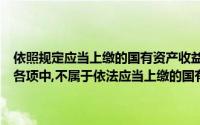 依照规定应当上缴的国有资产收益是我国预算收入的重要来源之一下列各项中,不属于依法应当上缴的国有资产收入类型的是()