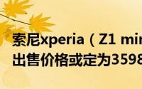索尼xperia（Z1 mini下周发布 索尼Z1 mini出售价格或定为3598元）