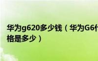 华为g620多少钱（华为G6什么时候上市以及华为G6销售价格是多少）