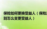 保险如何更换受益人（保险法定受益人和指定受益人有何区别怎么变更受益人）