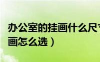 办公室的挂画什么尺寸旺财（办公室挂的山水画怎么选）