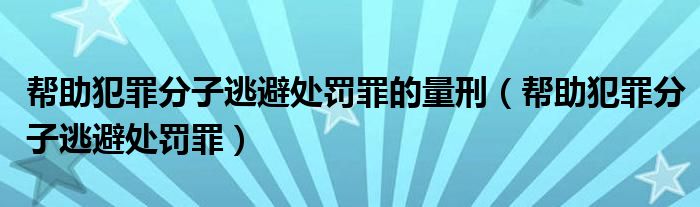 帮助犯罪分子逃避处罚罪的量刑（帮助犯罪分子逃避处罚罪）
