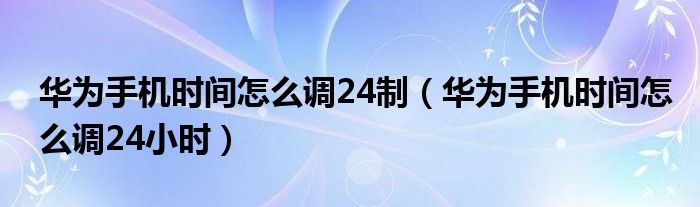 华为手机时间怎么调24制（华为手机时间怎么调24小时）