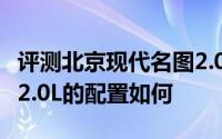评测北京现代名图2.0L怎么样及北京现代名图2.0L的配置如何