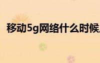 移动5g网络什么时候上市（什么时候普及）