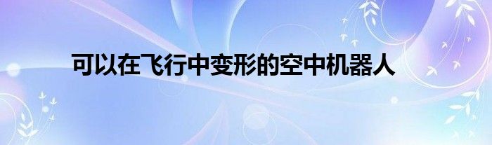 可以在飞行中变形的空中机器人