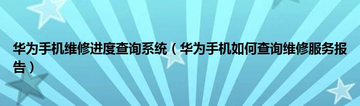 华为手机维修进度查询系统（华为手机如何查询维修服务报告）
