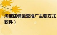 淘宝店铺运营推广主要方式（淘宝店铺运营都使用哪些推广软件）