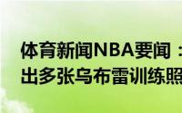 体育新闻NBA要闻：这身材打几分摄影师晒出多张乌布雷训练照