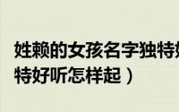 姓赖的女孩名字独特好听（姓赖的女孩名字独特好听怎样起）