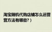 淘宝随机代购店铺怎么运营（淘宝网代购店铺怎么做运营,运营方法有哪些?）