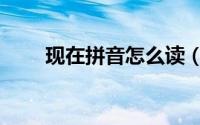现在拼音怎么读（现在拼音如何读）