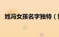 姓冯女孩名字独特（姓冯女孩叫什么名字）