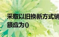 采取以旧换新方式销售应税商品时,应税销售额应为()