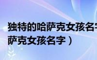 独特的哈萨克女孩名字（可以取哪些独特的哈萨克女孩名字）