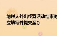 纳税人外出经营活动结束时, 《外出经营活动情况申报表》应填写并提交至()