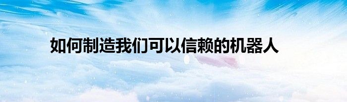 如何制造我们可以信赖的机器人