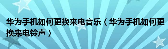 华为手机如何更换来电音乐（华为手机如何更换来电铃声）