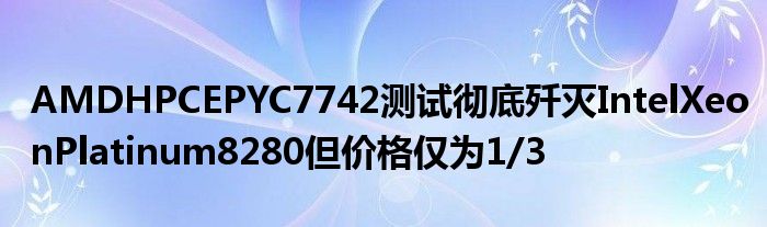 AMDHPCEPYC7742测试彻底歼灭IntelXeonPlatinum8280但价格仅为1/3