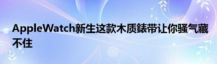 AppleWatch新生这款木质錶带让你骚气藏不住