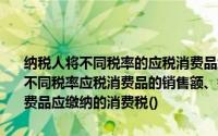 纳税人将不同税率的应税消费品组成成套消费品销售的和如果分别核算不同税率应税消费品的销售额、销售数量的应按照不同税率计算不同消费品应缴纳的消费税()