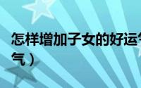 怎样增加子女的好运气（如何增加子女的好运气）