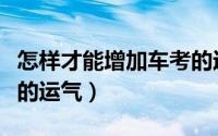 怎样才能增加车考的运气（如何才能增加车考的运气）