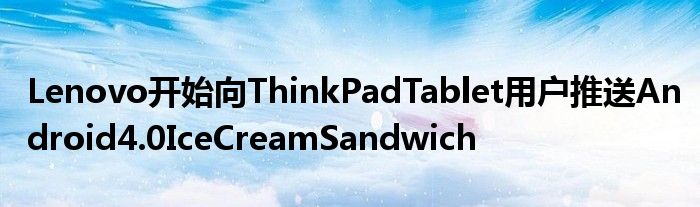 Lenovo开始向ThinkPadTablet用户推送Android4.0IceCreamSandwich