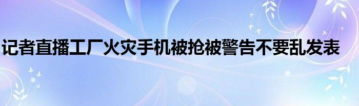 记者直播工厂火灾手机被抢被警告不要乱发表