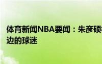 体育新闻NBA要闻：朱彦硕很讨厌天天把字母哥垫脚挂在嘴边的球迷