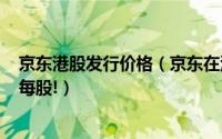 京东港股发行价格（京东在港二次上市最终定价为226港元每股!）