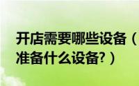 开店需要哪些设备（开店需要什么手续,需要准备什么设备?）