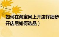 如何在淘宝网上开店详细步骤（怎么在淘宝网上开店?网上开店后如何选品）
