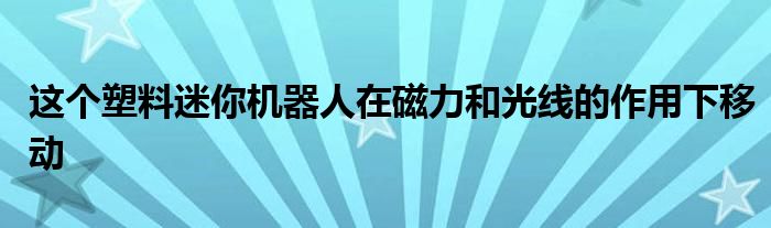 这个塑料迷你机器人在磁力和光线的作用下移动