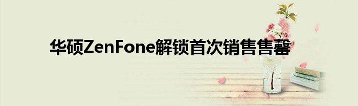 华硕ZenFone解锁首次销售售罄