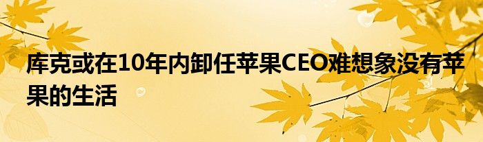 库克或在10年内卸任苹果CEO难想象没有苹果的生活