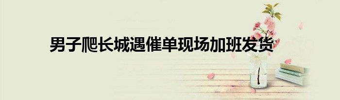 男子爬长城遇催单现场加班发货