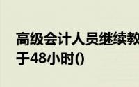 高级会计人员继续教育,每年总自学时间不少于48小时()