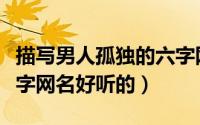 描写男人孤独的六字网名（描写男人孤独的六字网名好听的）