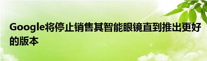 Google将停止销售其智能眼镜直到推出更好的版本