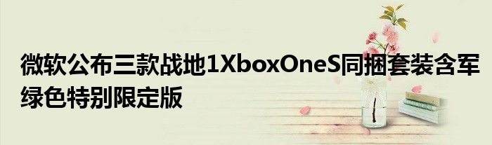 微软公布三款战地1XboxOneS同捆套装含军绿色特别限定版