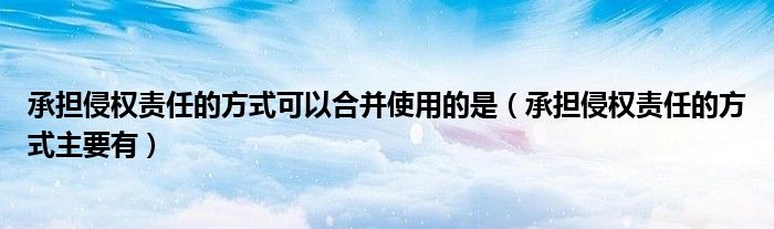 承担侵权责任的方式可以合并使用的是（承担侵权责任的方式主要有）