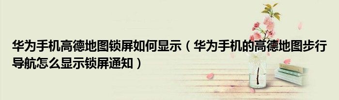 华为手机高德地图锁屏如何显示（华为手机的高德地图步行导航怎么显示锁屏通知）