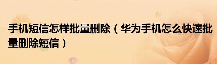 手机短信怎样批量删除（华为手机怎么快速批量删除短信）