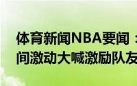 体育新闻NBA要闻：不要放弃字母哥暂停期间激动大喊激励队友
