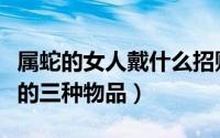 属蛇的女人戴什么招财（属蛇的女人适合佩戴的三种物品）