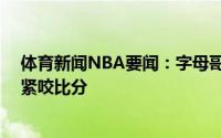 体育新闻NBA要闻：字母哥第三节开局连得11分帮助雄鹿紧咬比分