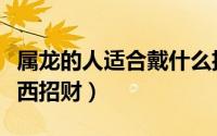 属龙的人适合戴什么招财（属龙的人戴什么东西招财）